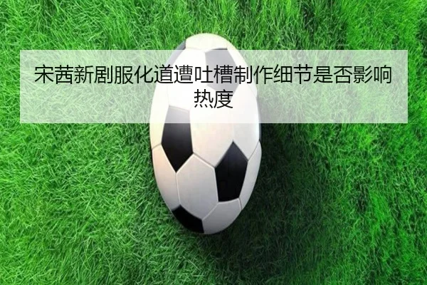 宋茜新剧服化道遭吐槽制作细节是否影响热度